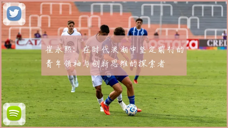 崔永熙：在时代浪潮中坚定前行的青年领袖与创新思维的探索者