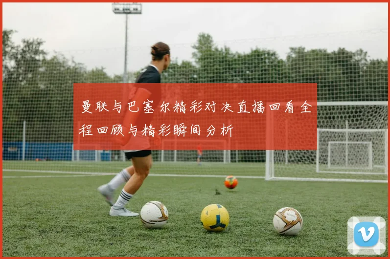 曼联与巴塞尔精彩对决直播回看全程回顾与精彩瞬间分析