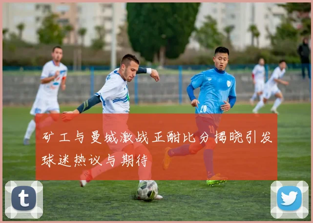 矿工与曼城激战正酣比分揭晓引发球迷热议与期待