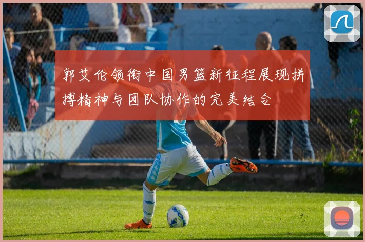 郭艾伦领衔中国男篮新征程展现拼搏精神与团队协作的完美结合