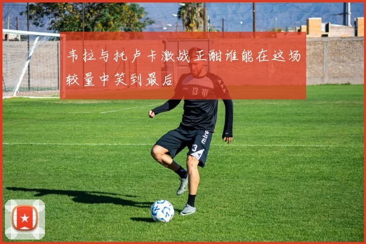 韦拉与托卢卡激战正酣谁能在这场较量中笑到最后