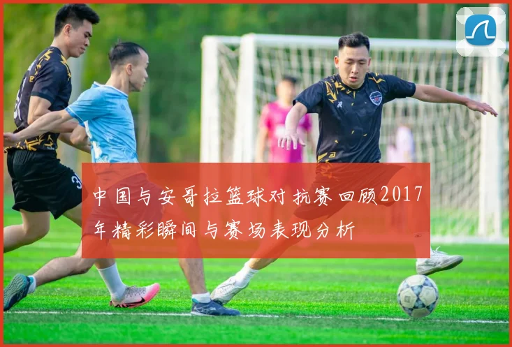 中国与安哥拉篮球对抗赛回顾2017年精彩瞬间与赛场表现分析