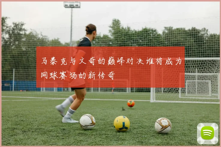 马泰克与文奇的巅峰对决谁将成为网球赛场的新传奇
