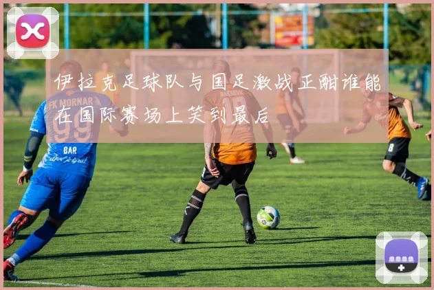 伊拉克足球队与国足激战正酣谁能在国际赛场上笑到最后