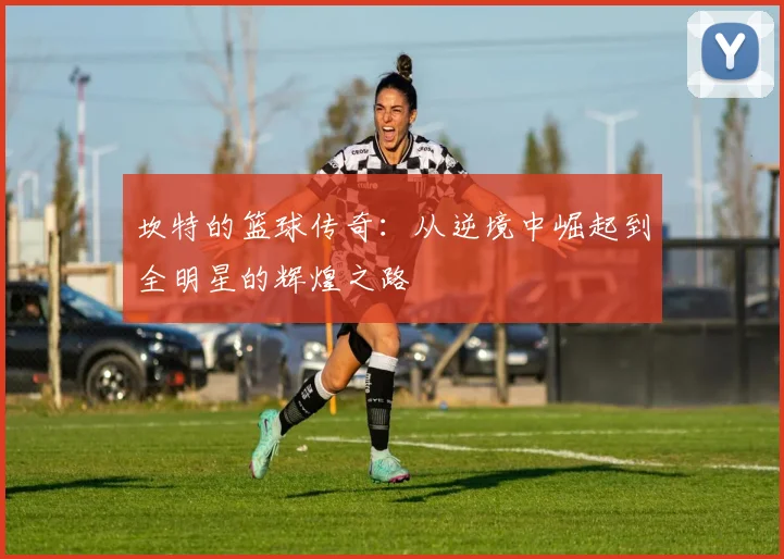 坎特的篮球传奇：从逆境中崛起到全明星的辉煌之路