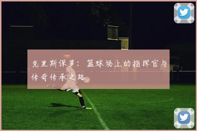 克里斯保罗：篮球场上的指挥官与传奇传承之路